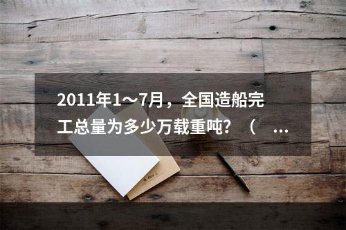 2011年1～7月，全国造船完工总量为多少万载重吨？（　　）