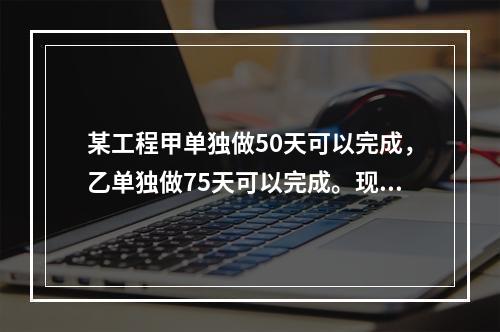 某工程甲单独做50天可以完成，乙单独做75天可以完成。现在