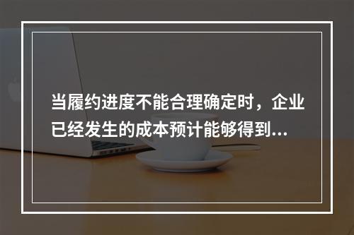 当履约进度不能合理确定时，企业已经发生的成本预计能够得到补偿