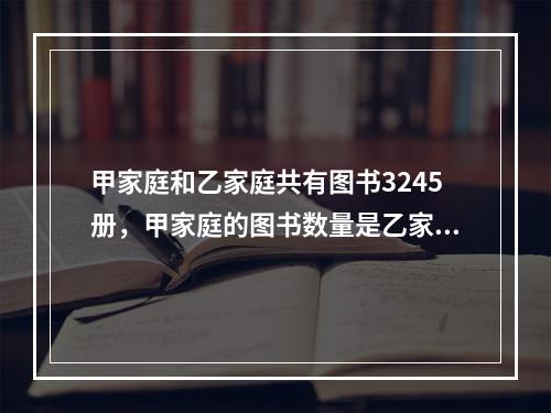 甲家庭和乙家庭共有图书3245册，甲家庭的图书数量是乙家庭