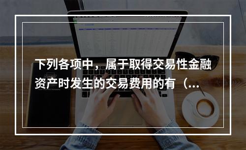 下列各项中，属于取得交易性金融资产时发生的交易费用的有（　）