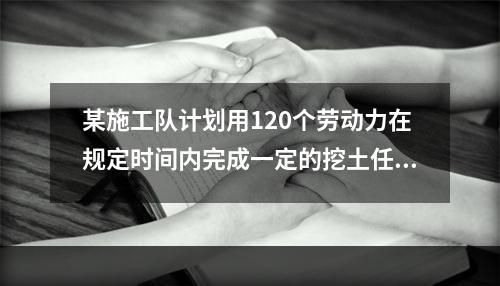 某施工队计划用120个劳动力在规定时间内完成一定的挖土任务