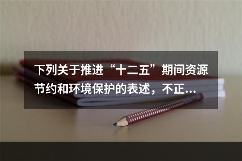 下列关于推进“十二五”期间资源节约和环境保护的表述，不正确