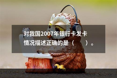 对我国2007年银行卡发卡情况描述正确的是（　　）。