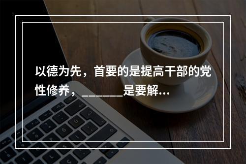 以德为先，首要的是提高干部的党性修养，______是要解决