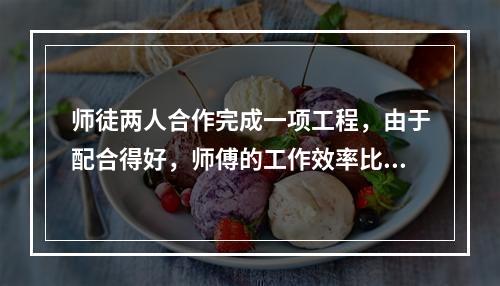 师徒两人合作完成一项工程，由于配合得好，师傅的工作效率比单