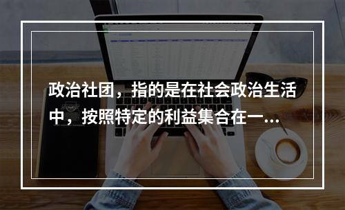 政治社团，指的是在社会政治生活中，按照特定的利益集合在一起