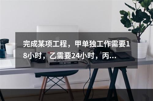 完成某项工程，甲单独工作需要18小时，乙需要24小时，丙需