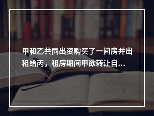 甲和乙共同出资购买了一间房并出租给丙，租房期间甲欲转让自己