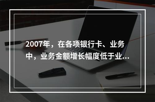 2007年，在各项银行卡、业务中，业务金额增长幅度低于业务笔