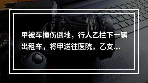 甲被车撞伤倒地，行人乙拦下一辆出租车，将甲送往医院，乙支付