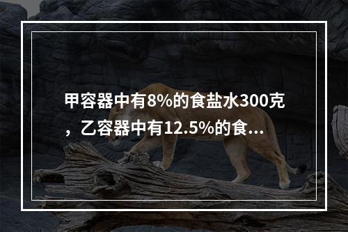 甲容器中有8%的食盐水300克，乙容器中有12.5%的食盐