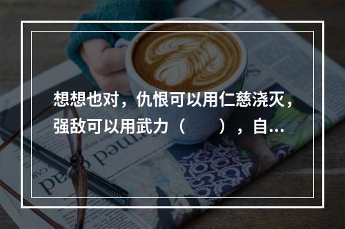 想想也对，仇恨可以用仁慈浇灭，强敌可以用武力（　　），自然