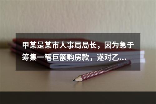 甲某是某市人事局局长，因为急于筹集一笔巨额购房款，遂对乙某