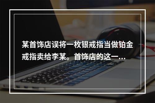 某首饰店误将一枚银戒指当做铂金戒指卖给李某。首饰店的这一行