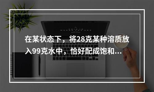 在某状态下，将28克某种溶质放入99克水中，恰好配成饱和溶