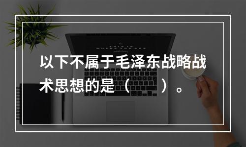 以下不属于毛泽东战略战术思想的是（　　）。