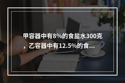 甲容器中有8%的食盐水300克，乙容器中有12.5%的食盐