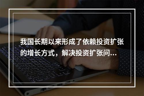 我国长期以来形成了依赖投资扩张的增长方式，解决投资扩张问题