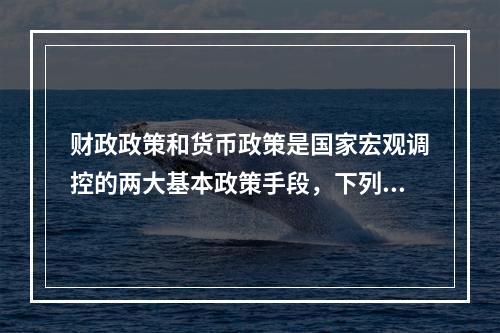 财政政策和货币政策是国家宏观调控的两大基本政策手段，下列不