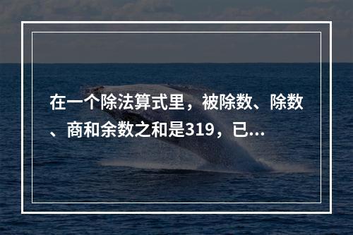 在一个除法算式里，被除数、除数、商和余数之和是319，已知