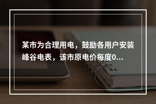 某市为合理用电，鼓励各用户安装峰谷电表，该市原电价每度0.