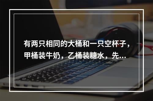 有两只相同的大桶和一只空杯子，甲桶装牛奶，乙桶装糖水，先从