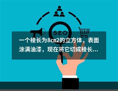 一个棱长为8㎝2的立方体，表面涂满油漆，现在将它切成棱长为