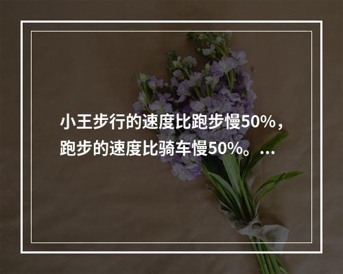 小王步行的速度比跑步慢50%，跑步的速度比骑车慢50%。如