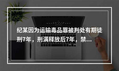 纪某因为运输毒品罪被判处有期徒刑7年，刑满释放后7年，禁不