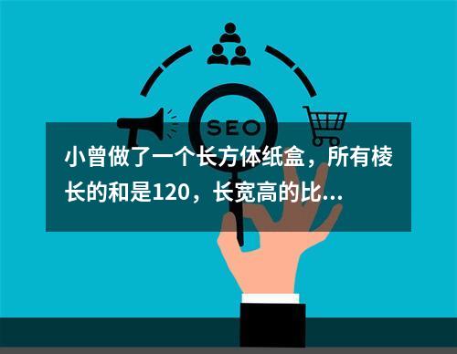 小曾做了一个长方体纸盒，所有棱长的和是120，长宽高的比是