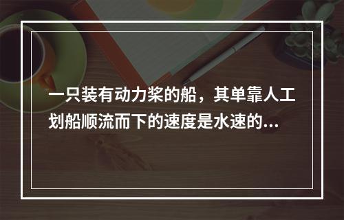 一只装有动力桨的船，其单靠人工划船顺流而下的速度是水速的3