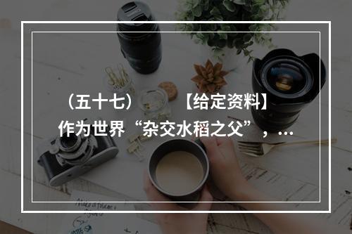 （五十七）　　【给定资料】　　作为世界“杂交水稻之父”，袁