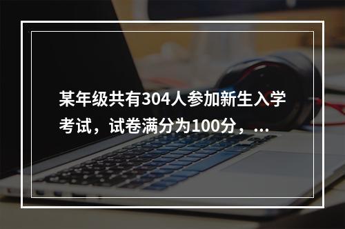 某年级共有304人参加新生入学考试，试卷满分为100分，且