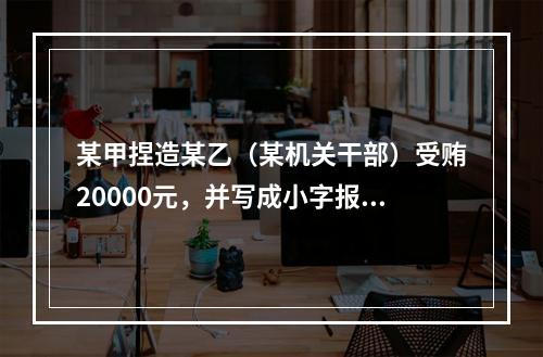 某甲捏造某乙（某机关干部）受贿20000元，并写成小字报四