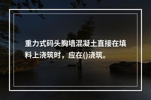 重力式码头胸墙混凝土直接在填料上浇筑时，应在()浇筑。