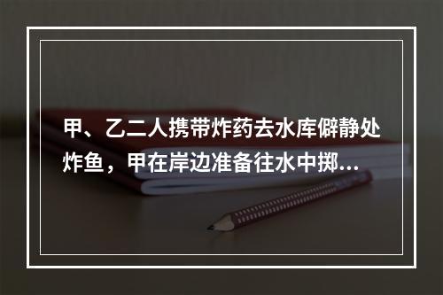 甲、乙二人携带炸药去水库僻静处炸鱼，甲在岸边准备往水中掷炸