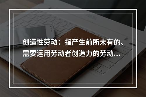 创造性劳动：指产生前所未有的、需要运用劳动者创造力的劳动方