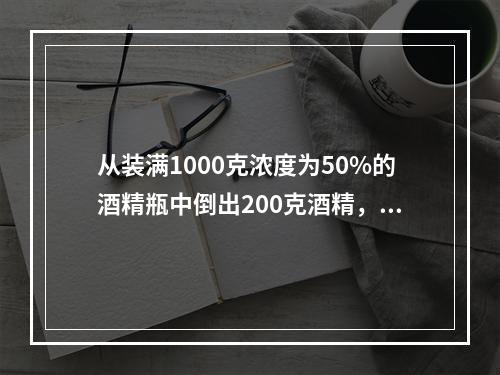 从装满1000克浓度为50%的酒精瓶中倒出200克酒精，再