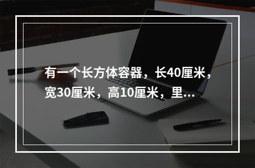 有一个长方体容器，长40厘米，宽30厘米，高10厘米，里面