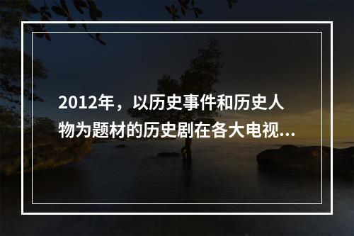 2012年，以历史事件和历史人物为题材的历史剧在各大电视台