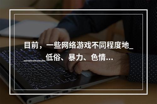 目前，一些网络游戏不同程度地______低俗、暴力、色情等