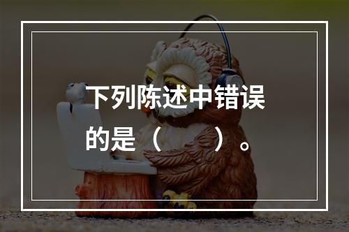 下列陈述中错误的是（　　）。