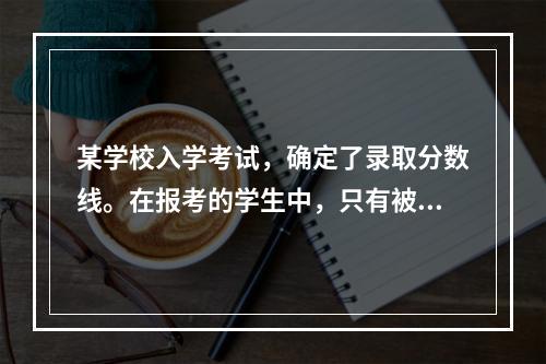 某学校入学考试，确定了录取分数线。在报考的学生中，只有被录