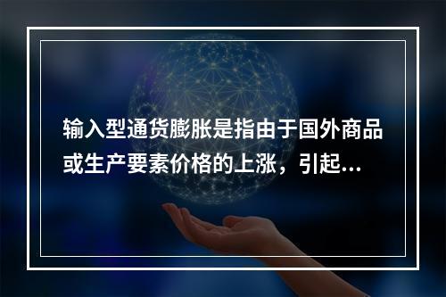 输入型通货膨胀是指由于国外商品或生产要素价格的上涨，引起国