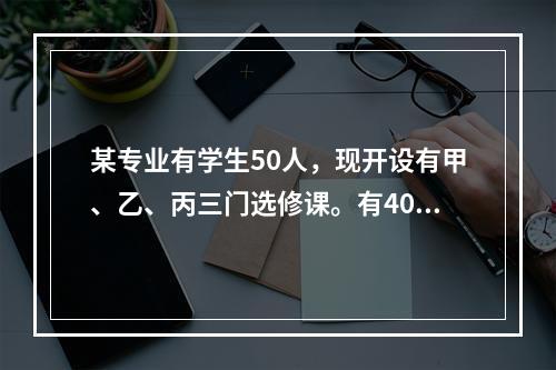 某专业有学生50人，现开设有甲、乙、丙三门选修课。有40人