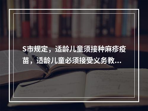 S市规定，适龄儿童须接种麻疹疫苗，适龄儿童必须接受义务教育