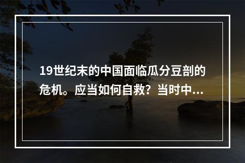 19世纪末的中国面临瓜分豆剖的危机。应当如何自救？当时中国