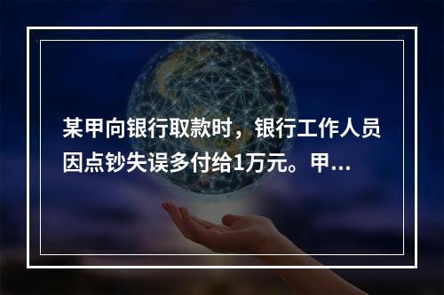 某甲向银行取款时，银行工作人员因点钞失误多付给1万元。甲以