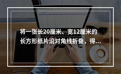 将一张长20厘米、宽12厘米的长方形纸片沿对角线折叠，得到